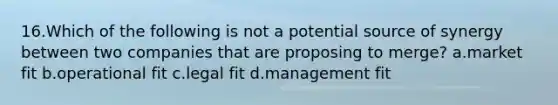 16.Which of the following is not a potential source of synergy between two companies that are proposing to merge? a.market fit b.operational fit c.legal fit d.management fit