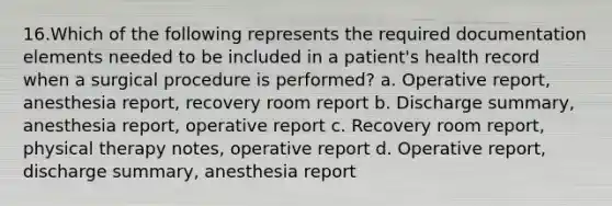 16.Which of the following represents the required documentation elements needed to be included in a patient's health record when a surgical procedure is performed? a. Operative report, anesthesia report, recovery room report b. Discharge summary, anesthesia report, operative report c. Recovery room report, physical therapy notes, operative report d. Operative report, discharge summary, anesthesia report