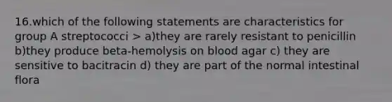 16.which of the following statements are characteristics for group A streptococci > a)they are rarely resistant to penicillin b)they produce beta-hemolysis on blood agar c) they are sensitive to bacitracin d) they are part of the normal intestinal flora