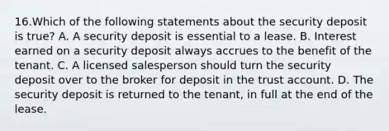 16.Which of the following statements about the security deposit is true? A. A security deposit is essential to a lease. B. Interest earned on a security deposit always accrues to the benefit of the tenant. C. A licensed salesperson should turn the security deposit over to the broker for deposit in the trust account. D. The security deposit is returned to the tenant, in full at the end of the lease.