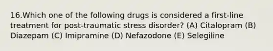 16.Which one of the following drugs is considered a first-line treatment for post-traumatic stress disorder? (A) Citalopram (B) Diazepam (C) Imipramine (D) Nefazodone (E) Selegiline