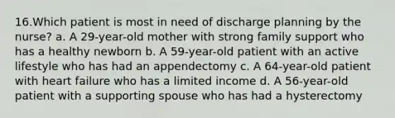 16.Which patient is most in need of discharge planning by the nurse? a. A 29-year-old mother with strong family support who has a healthy newborn b. A 59-year-old patient with an active lifestyle who has had an appendectomy c. A 64-year-old patient with heart failure who has a limited income d. A 56-year-old patient with a supporting spouse who has had a hysterectomy