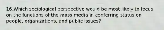 16.Which sociological perspective would be most likely to focus on <a href='https://www.questionai.com/knowledge/kc6oFBumbW-the-functions-of-the-mass-media' class='anchor-knowledge'>the functions of the mass media</a> in conferring status on people, organizations, and public issues?