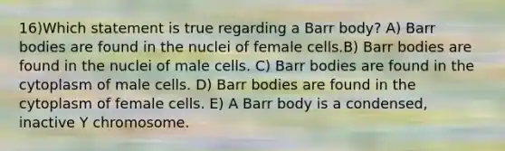 16)​Which statement is true regarding a Barr body? ​​A) Barr bodies are found in the nuclei of female cells.​​B) Barr bodies are found in the nuclei of male cells.​ C) Barr bodies are found in the cytoplasm of male cells.​ D) Barr bodies are found in the cytoplasm of female cells. ​E) A Barr body is a condensed, inactive Y chromosome.​