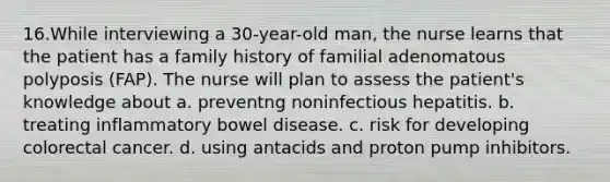 16.While interviewing a 30-year-old man, the nurse learns that the patient has a family history of familial adenomatous polyposis (FAP). The nurse will plan to assess the patient's knowledge about a. preventng noninfectious hepatitis. b. treating inflammatory bowel disease. c. risk for developing colorectal cancer. d. using antacids and proton pump inhibitors.