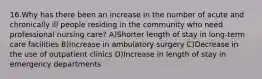 16.Why has there been an increase in the number of acute and chronically ill people residing in the community who need professional nursing care? A)Shorter length of stay in long-term care facilities B)Increase in ambulatory surgery C)Decrease in the use of outpatient clinics D)Increase in length of stay in emergency departments