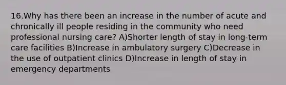 16.Why has there been an increase in the number of acute and chronically ill people residing in the community who need professional nursing care? A)Shorter length of stay in long-term care facilities B)Increase in ambulatory surgery C)Decrease in the use of outpatient clinics D)Increase in length of stay in emergency departments