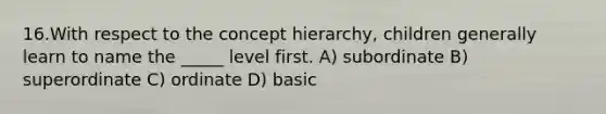 16.With respect to the concept hierarchy, children generally learn to name the _____ level first. A) subordinate B) superordinate C) ordinate D) basic