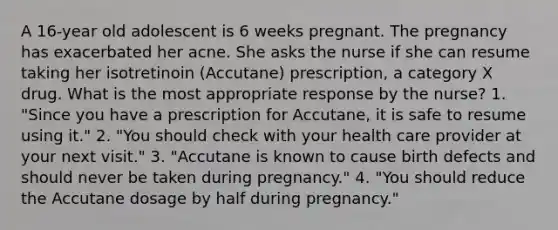 A 16-year old adolescent is 6 weeks pregnant. The pregnancy has exacerbated her acne. She asks the nurse if she can resume taking her isotretinoin (Accutane) prescription, a category X drug. What is the most appropriate response by the nurse? 1. "Since you have a prescription for Accutane, it is safe to resume using it." 2. "You should check with your health care provider at your next visit." 3. "Accutane is known to cause birth defects and should never be taken during pregnancy." 4. "You should reduce the Accutane dosage by half during pregnancy."