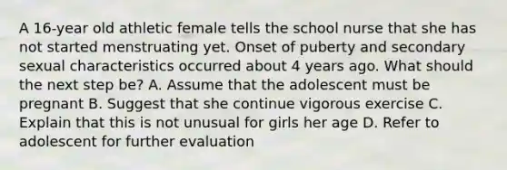 A 16-year old athletic female tells the school nurse that she has not started menstruating yet. Onset of puberty and secondary sexual characteristics occurred about 4 years ago. What should the next step be? A. Assume that the adolescent must be pregnant B. Suggest that she continue vigorous exercise C. Explain that this is not unusual for girls her age D. Refer to adolescent for further evaluation