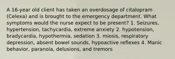 A 16-year old client has taken an overdosage of citalopram (Celexa) and is brought to the emergency department. What symptoms would the nurse expect to be present? 1. Seizures, hypertension, tachycardia, extreme anxiety 2. hypotension, bradycardia, hypothermia, sedation 3. miosis, respiratory depression, absent bowel sounds, hypoactive reflexes 4. Manic behavior, paranoia, delusions, and tremors