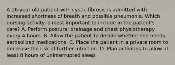 A 16-year old patient with cystic fibrosis is admitted with increased shortness of breath and possible pneumonia. Which nursing activity is most important to include in the patient's care? A. Perform postural drainage and chest physiotherapy every 4 hours. B. Allow the patient to decide whether she needs aerosolized medications. C. Place the patient in a private room to decrease the risk of further infection. D. Plan activities to allow at least 8 hours of uninterrupted sleep.