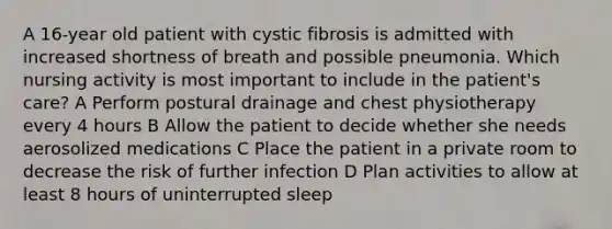 A 16-year old patient with cystic fibrosis is admitted with increased shortness of breath and possible pneumonia. Which nursing activity is most important to include in the patient's care? A Perform postural drainage and chest physiotherapy every 4 hours B Allow the patient to decide whether she needs aerosolized medications C Place the patient in a private room to decrease the risk of further infection D Plan activities to allow at least 8 hours of uninterrupted sleep