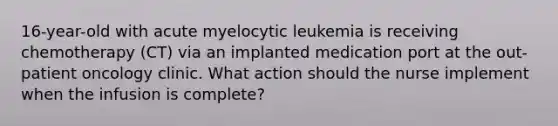 16-year-old with acute myelocytic leukemia is receiving chemotherapy (CT) via an implanted medication port at the out-patient oncology clinic. What action should the nurse implement when the infusion is complete?