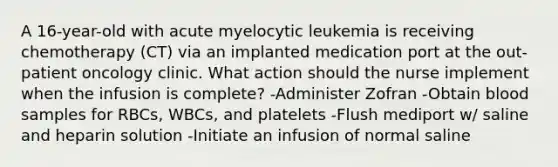 A 16-year-old with acute myelocytic leukemia is receiving chemotherapy (CT) via an implanted medication port at the out-patient oncology clinic. What action should the nurse implement when the infusion is complete? -Administer Zofran -Obtain blood samples for RBCs, WBCs, and platelets -Flush mediport w/ saline and heparin solution -Initiate an infusion of normal saline