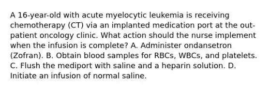 A 16-year-old with acute myelocytic leukemia is receiving chemotherapy (CT) via an implanted medication port at the out-patient oncology clinic. What action should the nurse implement when the infusion is complete? A. Administer ondansetron (Zofran). B. Obtain blood samples for RBCs, WBCs, and platelets. C. Flush the mediport with saline and a heparin solution. D. Initiate an infusion of normal saline.