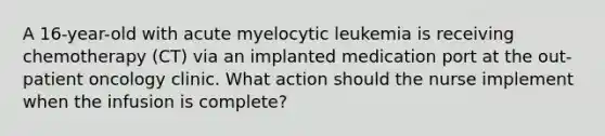 A 16-year-old with acute myelocytic leukemia is receiving chemotherapy (CT) via an implanted medication port at the out-patient oncology clinic. What action should the nurse implement when the infusion is complete?