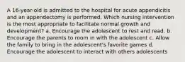 A 16-year-old is admitted to the hospital for acute appendicitis and an appendectomy is performed. Which nursing intervention is the most appropriate to facilitate normal growth and development? a. Encourage the adolescent to rest and read. b. Encourage the parents to room in with the adolescent c. Allow the family to bring in the adolescent's favorite games d. Encourage the adolescent to interact with others adolescents