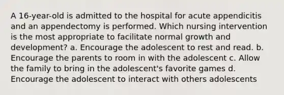 A 16-year-old is admitted to the hospital for acute appendicitis and an appendectomy is performed. Which nursing intervention is the most appropriate to facilitate normal growth and development? a. Encourage the adolescent to rest and read. b. Encourage the parents to room in with the adolescent c. Allow the family to bring in the adolescent's favorite games d. Encourage the adolescent to interact with others adolescents