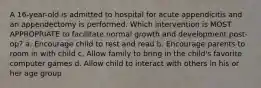 A 16-year-old is admitted to hospital for acute appendicitis and an appendectomy is performed. Which intervention is MOST APPROPRIATE to facilitate normal growth and development post-op? a. Encourage child to rest and read b. Encourage parents to room in with child c. Allow family to bring in the child's favorite computer games d. Allow child to interact with others in his or her age group