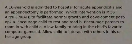 A 16-year-old is admitted to hospital for acute appendicitis and an appendectomy is performed. Which intervention is MOST APPROPRIATE to facilitate normal growth and development post-op? a. Encourage child to rest and read b. Encourage parents to room in with child c. Allow family to bring in the child's favorite computer games d. Allow child to interact with others in his or her age group