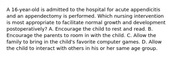 A 16-year-old is admitted to the hospital for acute appendicitis and an appendectomy is performed. Which nursing intervention is most appropriate to facilitate normal growth and development postoperatively? A. Encourage the child to rest and read. B. Encourage the parents to room in with the child. C. Allow the family to bring in the child's favorite computer games. D. Allow the child to interact with others in his or her same age group.