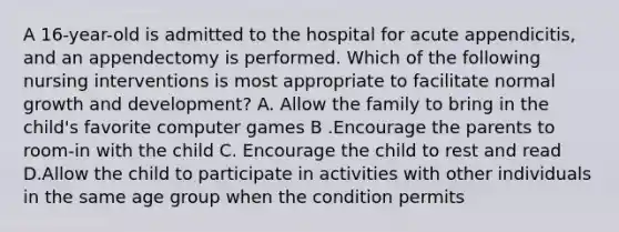 A 16-year-old is admitted to the hospital for acute appendicitis, and an appendectomy is performed. Which of the following nursing interventions is most appropriate to facilitate normal growth and development? A. Allow the family to bring in the child's favorite computer games B .Encourage the parents to room-in with the child C. Encourage the child to rest and read D.Allow the child to participate in activities with other individuals in the same age group when the condition permits