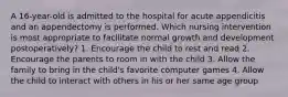 A 16-year-old is admitted to the hospital for acute appendicitis and an appendectomy is performed. Which nursing intervention is most appropriate to facilitate normal growth and development postoperatively? 1. Encourage the child to rest and read 2. Encourage the parents to room in with the child 3. Allow the family to bring in the child's favorite computer games 4. Allow the child to interact with others in his or her same age group