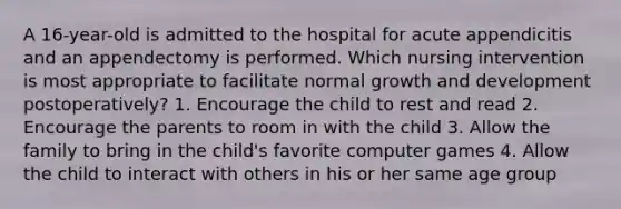 A 16-year-old is admitted to the hospital for acute appendicitis and an appendectomy is performed. Which nursing intervention is most appropriate to facilitate normal growth and development postoperatively? 1. Encourage the child to rest and read 2. Encourage the parents to room in with the child 3. Allow the family to bring in the child's favorite computer games 4. Allow the child to interact with others in his or her same age group