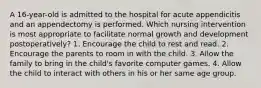 A 16-year-old is admitted to the hospital for acute appendicitis and an appendectomy is performed. Which nursing intervention is most appropriate to facilitate normal growth and development postoperatively? 1. Encourage the child to rest and read. 2. Encourage the parents to room in with the child. 3. Allow the family to bring in the child's favorite computer games. 4. Allow the child to interact with others in his or her same age group.