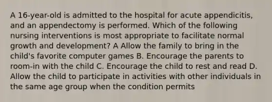 A 16-year-old is admitted to the hospital for acute appendicitis, and an appendectomy is performed. Which of the following nursing interventions is most appropriate to facilitate normal growth and development? A Allow the family to bring in the child's favorite computer games B. Encourage the parents to room-in with the child C. Encourage the child to rest and read D. Allow the child to participate in activities with other individuals in the same age group when the condition permits