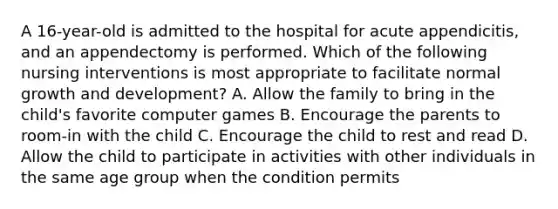 A 16-year-old is admitted to the hospital for acute appendicitis, and an appendectomy is performed. Which of the following nursing interventions is most appropriate to facilitate normal growth and development? A. Allow the family to bring in the child's favorite computer games B. Encourage the parents to room-in with the child C. Encourage the child to rest and read D. Allow the child to participate in activities with other individuals in the same age group when the condition permits