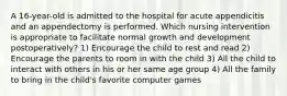 A 16-year-old is admitted to the hospital for acute appendicitis and an appendectomy is performed. Which nursing intervention is appropriate to facilitate normal growth and development postoperatively? 1) Encourage the child to rest and read 2) Encourage the parents to room in with the child 3) All the child to interact with others in his or her same age group 4) All the family to bring in the child's favorite computer games