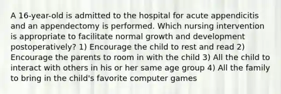 A 16-year-old is admitted to the hospital for acute appendicitis and an appendectomy is performed. Which nursing intervention is appropriate to facilitate normal growth and development postoperatively? 1) Encourage the child to rest and read 2) Encourage the parents to room in with the child 3) All the child to interact with others in his or her same age group 4) All the family to bring in the child's favorite computer games