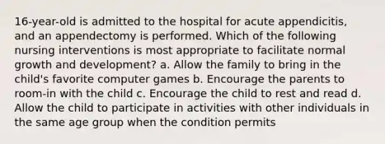 16-year-old is admitted to the hospital for acute appendicitis, and an appendectomy is performed. Which of the following nursing interventions is most appropriate to facilitate normal growth and development? a. Allow the family to bring in the child's favorite computer games b. Encourage the parents to room-in with the child c. Encourage the child to rest and read d. Allow the child to participate in activities with other individuals in the same age group when the condition permits