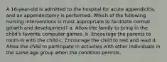 A 16-year-old is admitted to the hospital for acute appendicitis, and an appendectomy is performed. Which of the following nursing interventions is most appropriate to facilitate normal growth and development? a. Allow the family to bring in the child's favorite computer games. b. Encourage the parents to room-in with the child c. Encourage the child to rest and read d. Allow the child to participate in activities with other individuals in the same age group when the condition permits.