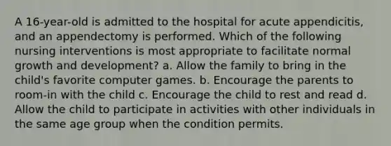 A 16-year-old is admitted to the hospital for acute appendicitis, and an appendectomy is performed. Which of the following nursing interventions is most appropriate to facilitate normal growth and development? a. Allow the family to bring in the child's favorite computer games. b. Encourage the parents to room-in with the child c. Encourage the child to rest and read d. Allow the child to participate in activities with other individuals in the same age group when the condition permits.