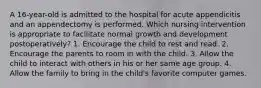 A 16-year-old is admitted to the hospital for acute appendicitis and an appendectomy is performed. Which nursing intervention is appropriate to facilitate normal growth and development postoperatively? 1. Encourage the child to rest and read. 2. Encourage the parents to room in with the child. 3. Allow the child to interact with others in his or her same age group. 4. Allow the family to bring in the child's favorite computer games.