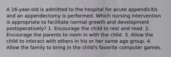 A 16-year-old is admitted to the hospital for acute appendicitis and an appendectomy is performed. Which nursing intervention is appropriate to facilitate normal growth and development postoperatively? 1. Encourage the child to rest and read. 2. Encourage the parents to room in with the child. 3. Allow the child to interact with others in his or her same age group. 4. Allow the family to bring in the child's favorite computer games.