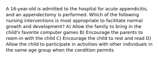 A 16-year-old is admitted to the hospital for acute appendicitis, and an appendectomy is performed. Which of the following nursing interventions is most appropriate to facilitate normal growth and development? A) Allow the family to bring in the child's favorite computer games B) Encourage the parents to room-in with the child C) Encourage the child to rest and read D) Allow the child to participate in activities with other individuals in the same age group when the condition permits