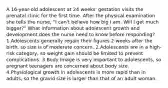 A 16-year-old adolescent at 24 weeks' gestation visits the prenatal clinic for the first time. After the physical examination she tells the nurse, "I can't believe how big I am. Will I get much bigger?" What information about adolescent growth and development does the nurse need to know before responding? 1.Adolescents generally regain their figures 2 weeks after the birth, so size is of moderate concern. 2.Adolescents are in a high-risk category, so weight gain should be limited to prevent complications. 3.Body image is very important to adolescents, so pregnant teenagers are concerned about body size. 4.Physiological growth in adolescents is more rapid than in adults, so the gravid size is larger than that of an adult woman.