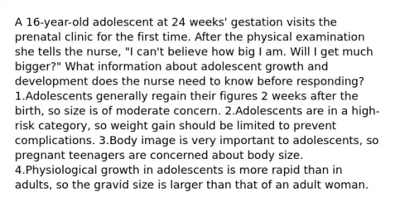 A 16-year-old adolescent at 24 weeks' gestation visits the prenatal clinic for the first time. After the physical examination she tells the nurse, "I can't believe how big I am. Will I get much bigger?" What information about adolescent growth and development does the nurse need to know before responding? 1.Adolescents generally regain their figures 2 weeks after the birth, so size is of moderate concern. 2.Adolescents are in a high-risk category, so weight gain should be limited to prevent complications. 3.Body image is very important to adolescents, so pregnant teenagers are concerned about body size. 4.Physiological growth in adolescents is more rapid than in adults, so the gravid size is larger than that of an adult woman.