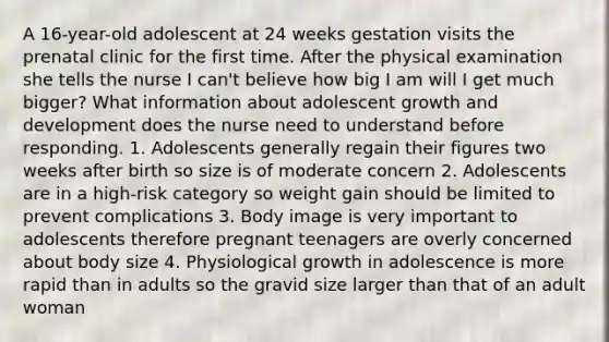 A 16-year-old adolescent at 24 weeks gestation visits the prenatal clinic for the first time. After the physical examination she tells the nurse I can't believe how big I am will I get much bigger? What information about adolescent growth and development does the nurse need to understand before responding. 1. Adolescents generally regain their figures two weeks after birth so size is of moderate concern 2. Adolescents are in a high-risk category so weight gain should be limited to prevent complications 3. Body image is very important to adolescents therefore pregnant teenagers are overly concerned about body size 4. Physiological growth in adolescence is more rapid than in adults so the gravid size larger than that of an adult woman