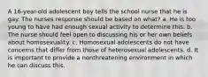 A 16-year-old adolescent boy tells the school nurse that he is gay. The nurses response should be based on what? a. He is too young to have had enough sexual activity to determine this. b. The nurse should feel open to discussing his or her own beliefs about homosexuality. c. Homosexual adolescents do not have concerns that differ from those of heterosexual adolescents. d. It is important to provide a nonthreatening environment in which he can discuss this.