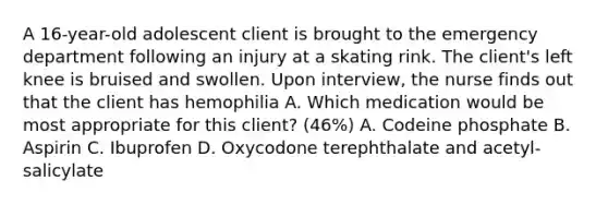 A 16-year-old adolescent client is brought to the emergency department following an injury at a skating rink. The client's left knee is bruised and swollen. Upon interview, the nurse finds out that the client has hemophilia A. Which medication would be most appropriate for this client? (46%) A. Codeine phosphate B. Aspirin C. Ibuprofen D. Oxycodone terephthalate and acetyl-salicylate