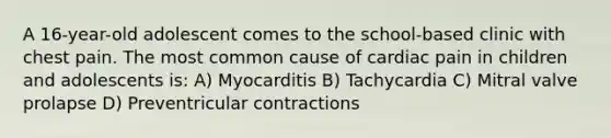 A 16-year-old adolescent comes to the school-based clinic with chest pain. The most common cause of cardiac pain in children and adolescents is: A) Myocarditis B) Tachycardia C) Mitral valve prolapse D) Preventricular contractions