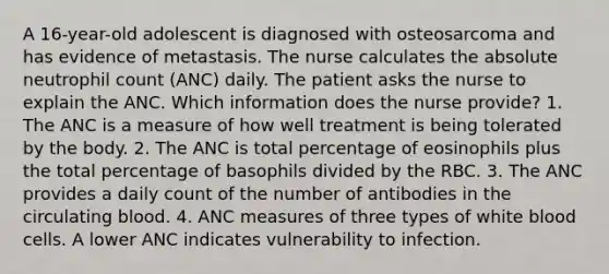 A 16-year-old adolescent is diagnosed with osteosarcoma and has evidence of metastasis. The nurse calculates the absolute neutrophil count (ANC) daily. The patient asks the nurse to explain the ANC. Which information does the nurse provide? 1. The ANC is a measure of how well treatment is being tolerated by the body. 2. The ANC is total percentage of eosinophils plus the total percentage of basophils divided by the RBC. 3. The ANC provides a daily count of the number of antibodies in the circulating blood. 4. ANC measures of three types of white blood cells. A lower ANC indicates vulnerability to infection.