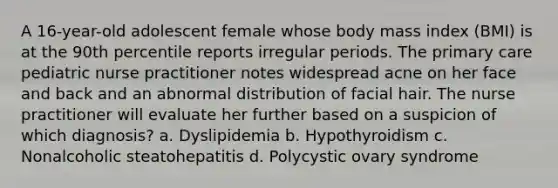 A 16-year-old adolescent female whose body mass index (BMI) is at the 90th percentile reports irregular periods. The primary care pediatric nurse practitioner notes widespread acne on her face and back and an abnormal distribution of facial hair. The nurse practitioner will evaluate her further based on a suspicion of which diagnosis? a. Dyslipidemia b. Hypothyroidism c. Nonalcoholic steatohepatitis d. Polycystic ovary syndrome