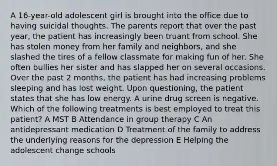 A 16-year-old adolescent girl is brought into the office due to having suicidal thoughts. The parents report that over the past year, the patient has increasingly been truant from school. She has stolen money from her family and neighbors, and she slashed the tires of a fellow classmate for making fun of her. She often bullies her sister and has slapped her on several occasions. Over the past 2 months, the patient has had increasing problems sleeping and has lost weight. Upon questioning, the patient states that she has low energy. A urine drug screen is negative. Which of the following treatments is best employed to treat this patient? A MST B Attendance in group therapy C An antidepressant medication D Treatment of the family to address the underlying reasons for the depression E Helping the adolescent change schools