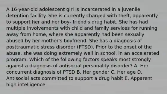 A 16-year-old adolescent girl is incarcerated in a juvenile detention facility. She is currently charged with theft, apparently to support her and her boy- friend's drug habit. She has had multiple involvements with child and family services for running away from home, where she apparently had been sexually abused by her mother's boyfriend. She has a diagnosis of posttraumatic stress disorder (PTSD). Prior to the onset of the abuse, she was doing extremely well in school, in an accelerated program. Which of the following factors speaks most strongly against a diagnosis of antisocial personality disorder? A. Her concurrent diagnosis of PTSD B. Her gender C. Her age D. Antisocial acts committed to support a drug habit E. Apparent high intelligence